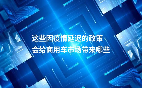 这些因疫情延迟的政策 会给商用车市场带来哪些